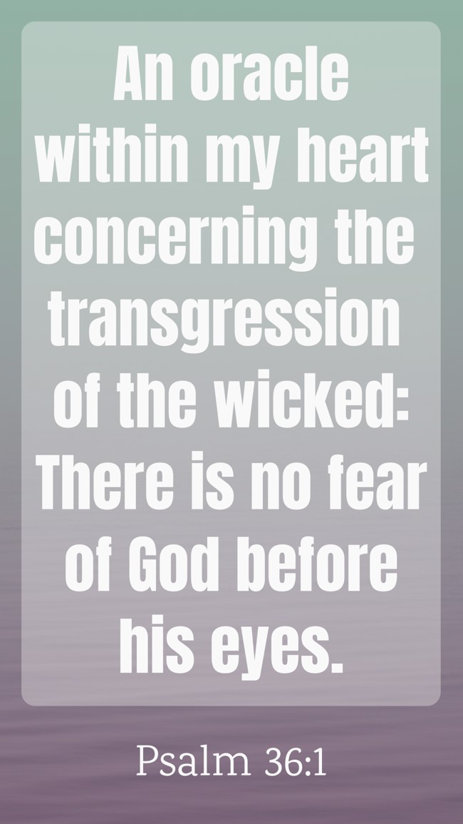  An oracle within my heart concerning the transgression of the wicked: There is no fear of God before his eyes.   - Psalm 36:1 
