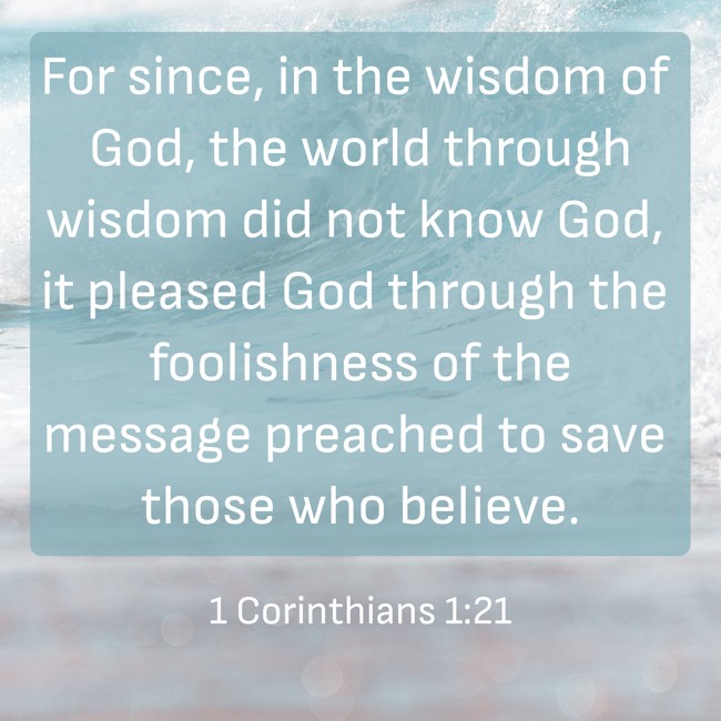  For since, in the wisdom of God, the world through wisdom did not know God, it pleased God through the foolishness of the message preached to save those who believe.   - 1 Corinthians 1:21 