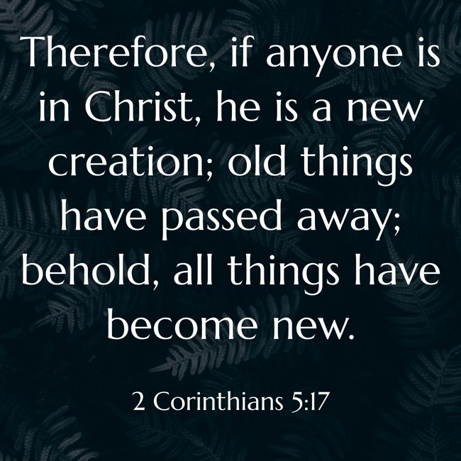 Therefore, if anyone is in Christ, he is a new creation; old things have passed away; behold, all things have become new. - 2 Corinthians 5:17