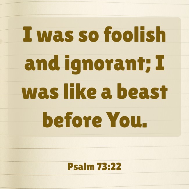  I was so foolish and ignorant; I was like a beast before You.   - Psalm 73:22 