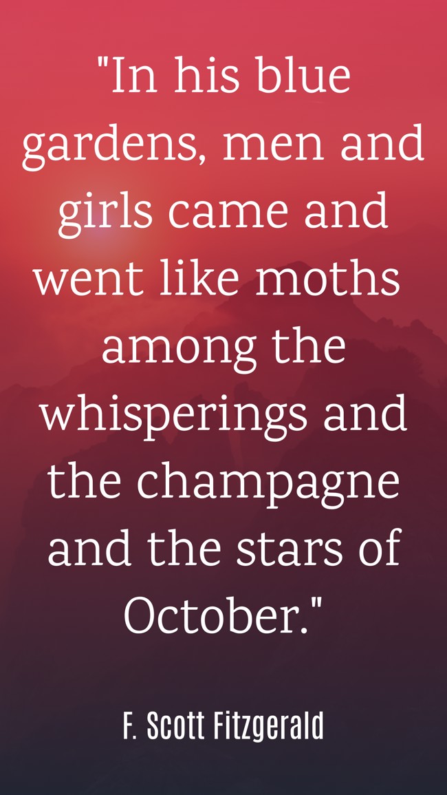 In his blue gardens, men and girls came and went like moths among the whisperings and the champagne and the stars of October. - F. Scott Fitzgerald