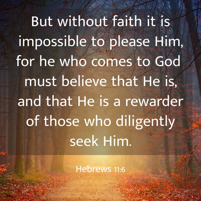  But without faith it is impossible to please Him, for he who comes to God must believe that He is, and that He is a rewarder of those who diligently seek Him. - Hebrews 11:6 