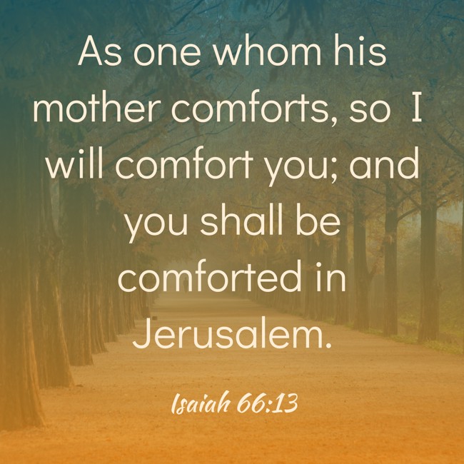 As one whom his mother comforts, so I will comfort you; and you shall be comforted in Jerusalem. - Isaiah 66:13