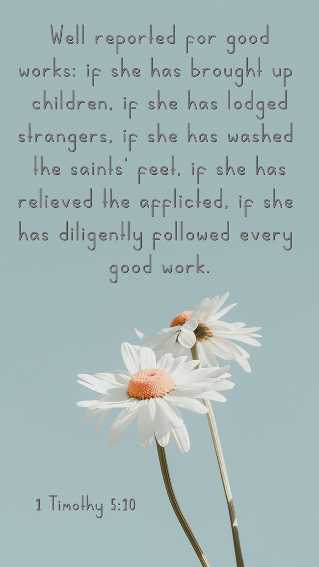 Well reported for good works: if she has brought up children, if she has lodged strangers, if she has washed the saints' feet, if she has relieved the afflicted, if she has diligently followed every good work. - 1 Timothy 5:10