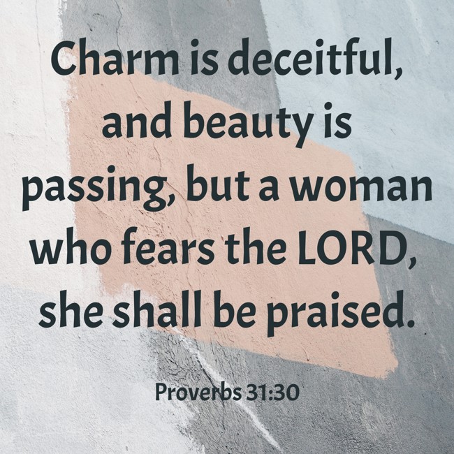 Charm is deceitful, and beauty is passing, but a woman who fears the LORD, she shall be praised. - Proverbs 31:30