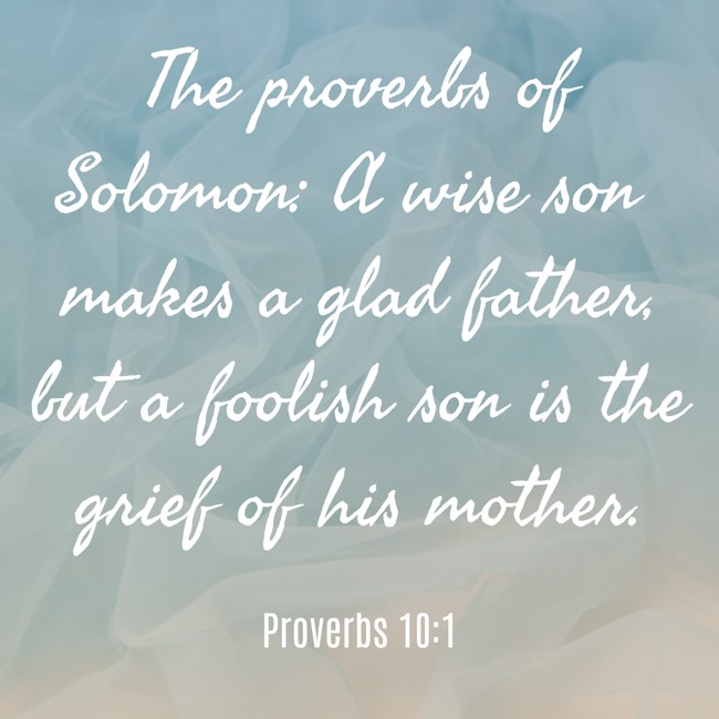 The proverbs of Solomon: A wise son makes a glad father, but a foolish son is the grief of his mother. - Proverbs 10:1