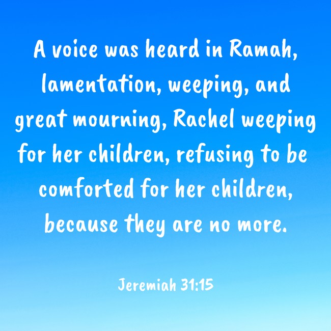 A voice was heard in Ramah, lamentation, weeping, and great mourning, Rachel weeping for her children, refusing to be comforted for her children, because they are no more. - Jeremiah 31:15