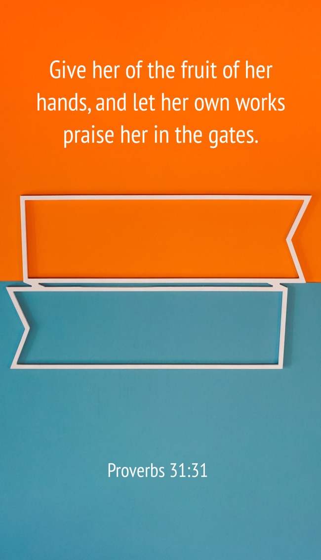 Give her of the fruit of her hands, and let her own works praise her in the gates. - Proverbs 31:31