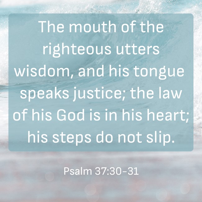 The mouth of the righteous utters wisdom, and his tongue speaks justice; the law of his God is in his heart; his steps do not slip. - Psalm 37:30-31