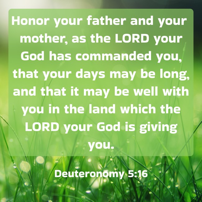 Honor your father and your mother, as the LORD your God has commanded you, that your days may be long, and that it may be well with you in the land which the LORD your God is giving you. - Deuteronomy 5:16