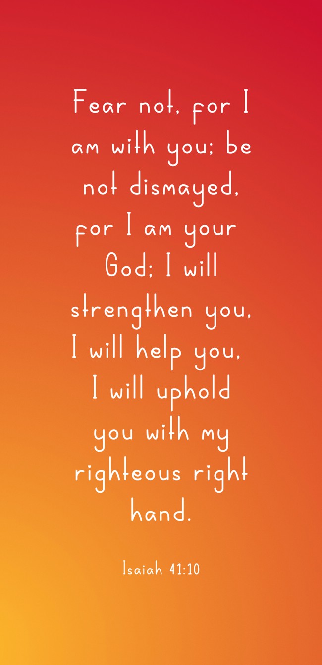 Fear not, for I am with you; be not dismayed, for I am your God; I will strengthen you, I will help you, I will uphold you with my righteous right hand. - Isaiah 41:10