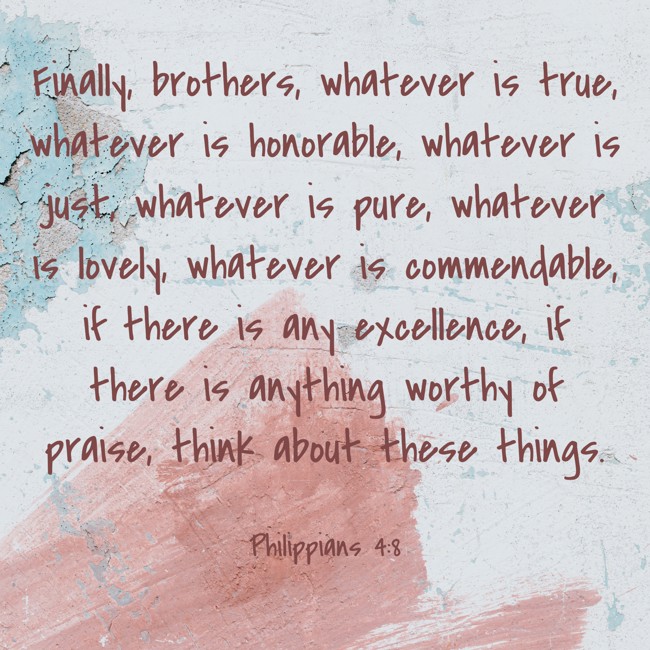 Finally, brothers, whatever is true, whatever is honorable, whatever is just, whatever is pure, whatever is lovely, whatever is commendable, if there is any excellence, if there is anything worthy of praise, think about these things. - Philippians 4:8