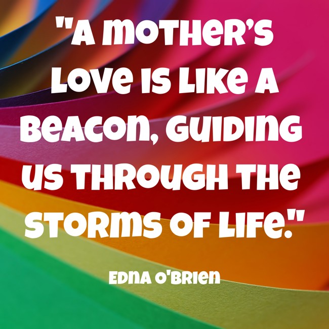 A mother’s love is like a beacon, guiding us through the storms of life. - Edna O'Brien