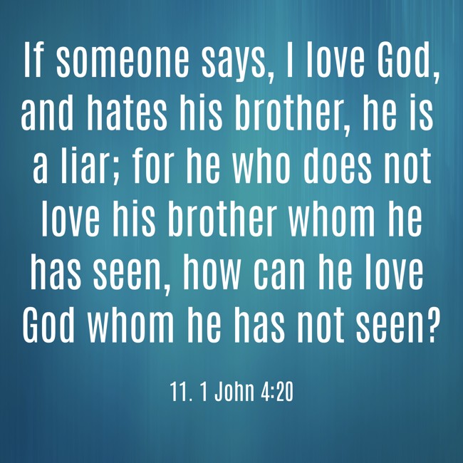 If someone says, I love God, and hates his brother, he is a liar; for he who does not love his brother whom he has seen, how can he love God whom he has not seen? - 11. 1 John 4:20