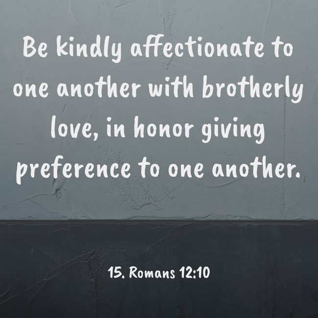Be kindly affectionate to one another with brotherly love, in honor giving preference to one another. - 15. Romans 12:10