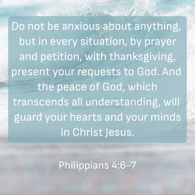 Do not be anxious about anything, but in every situation, by prayer and petition, with thanksgiving, present your requests to God. And the peace of God, which transcends all understanding, will guard your hearts and your minds in Christ Jesus. - Philippians 4:6-7