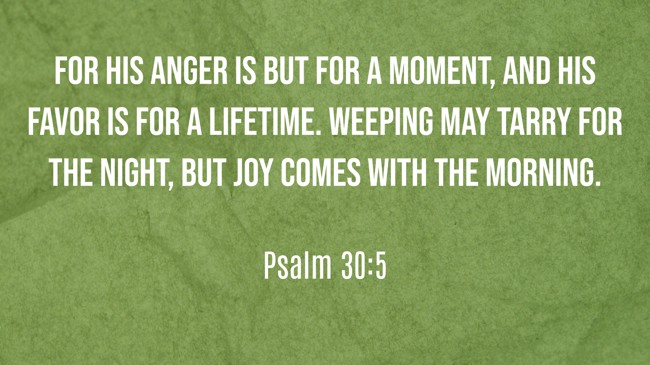 For his anger is but for a moment, and his favor is for a lifetime. Weeping may tarry for the night, but joy comes with the morning. - Psalm 30:5