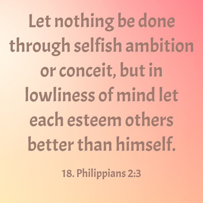 Let nothing be done through selfish ambition or conceit, but in lowliness of mind let each esteem others better than himself. - 18. Philippians 2:3