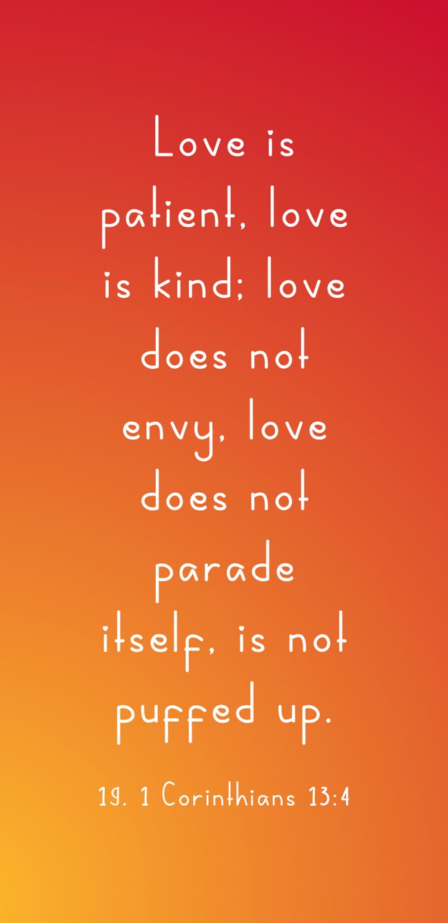 Love is patient, love is kind; love does not envy, love does not parade itself, is not puffed up. - 19. 1 Corinthians 13:4