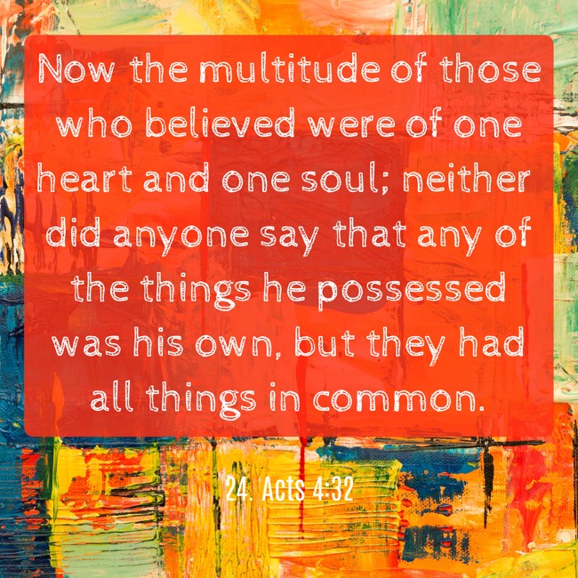 Now the multitude of those who believed were of one heart and one soul; neither did anyone say that any of the things he possessed was his own, but they had all things in common. - 24. Acts 4:32