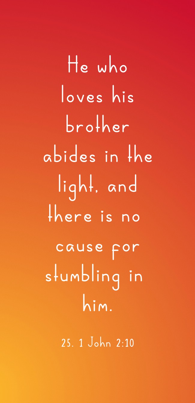 He who loves his brother abides in the light, and there is no cause for stumbling in him. - 25. 1 John 2:10