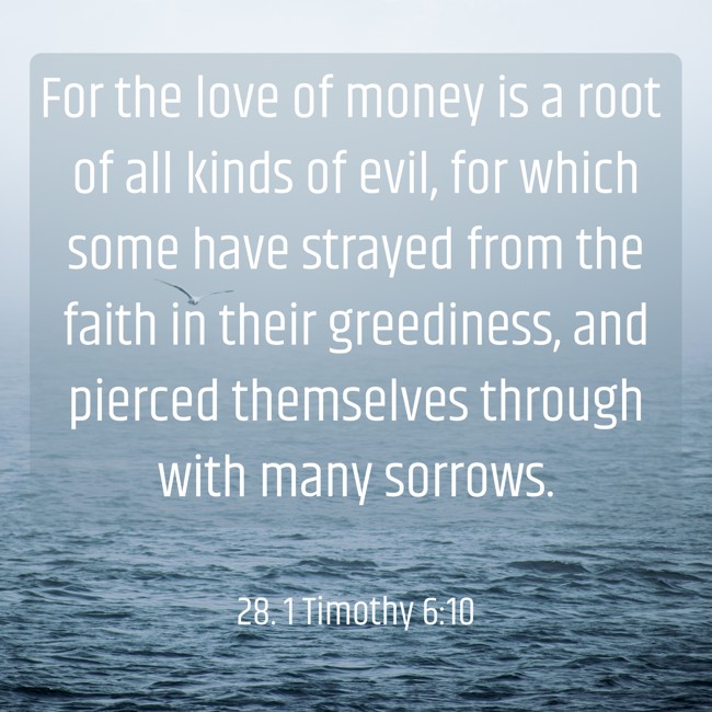 For the love of money is a root of all kinds of evil, for which some have strayed from the faith in their greediness, and pierced themselves through with many sorrows. - 28. 1 Timothy 6:10