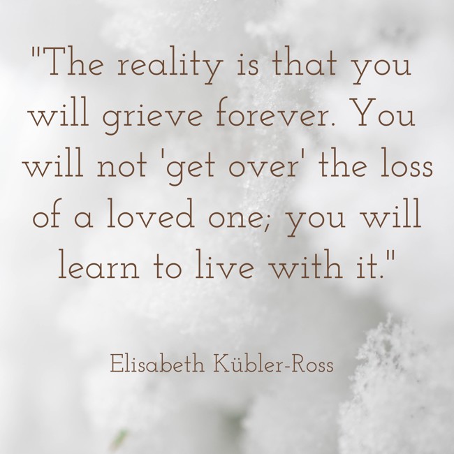 The reality is that you will grieve forever. You will not 'get over' the loss of a loved one; you will learn to live with it. - Elisabeth Kübler-Ross