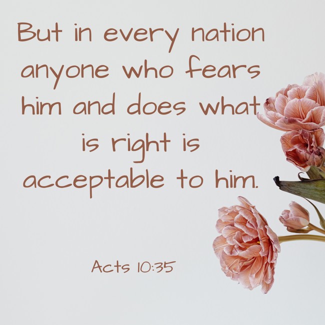  But in every nation anyone who fears him and does what is right is acceptable to him.   - Acts 10:35 