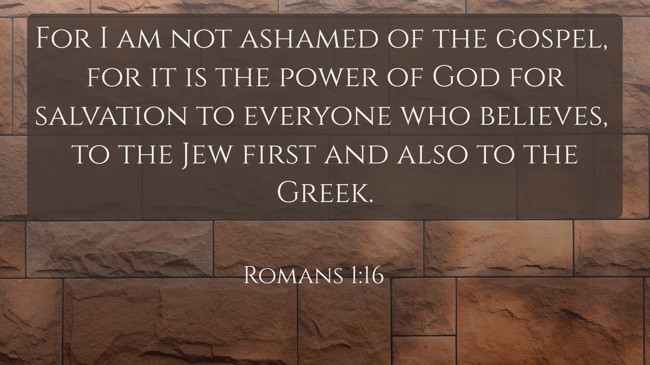  For I am not ashamed of the gospel, for it is the power of God for salvation to everyone who believes, to the Jew first and also to the Greek.   - Romans 1:16 