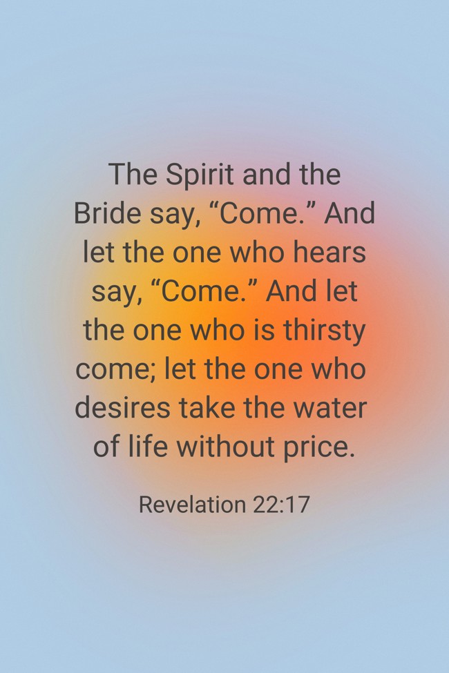  The Spirit and the Bride say, “Come.” And let the one who hears say, “Come.” And let the one who is thirsty come; let the one who desires take the water of life without price.   - Revelation 22:17 
