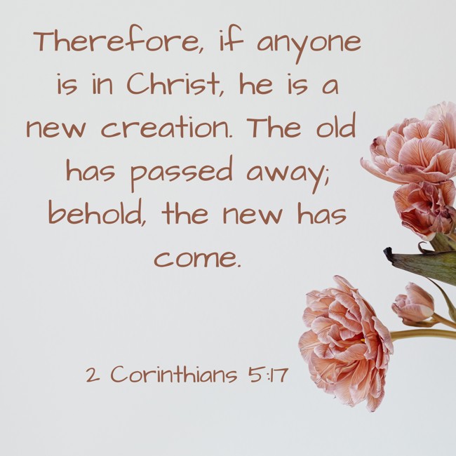  Therefore, if anyone is in Christ, he is a new creation. The old has passed away; behold, the new has come.   - 2 Corinthians 5:17 