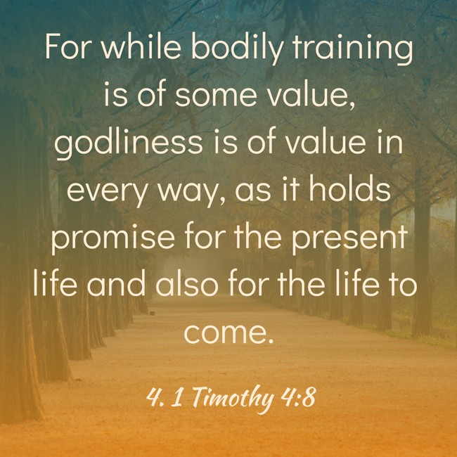 For while bodily training is of some value, godliness is of value in every way, as it holds promise for the present life and also for the life to come. - 4. 1 Timothy 4:8