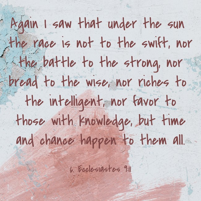 Again I saw that under the sun the race is not to the swift, nor the battle to the strong, nor bread to the wise, nor riches to the intelligent, nor favor to those with knowledge, but time and chance happen to them all. - 6. Ecclesiastes 9:11