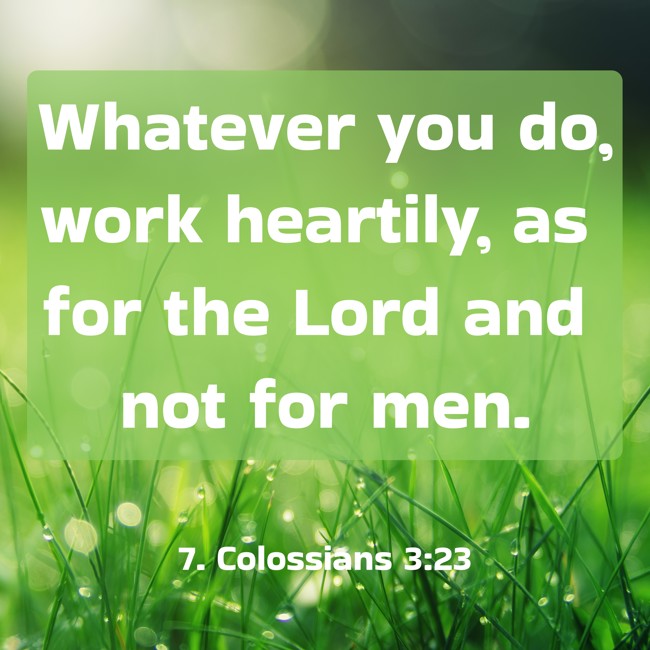 Whatever you do, work heartily, as for the Lord and not for men. - 7. Colossians 3:23