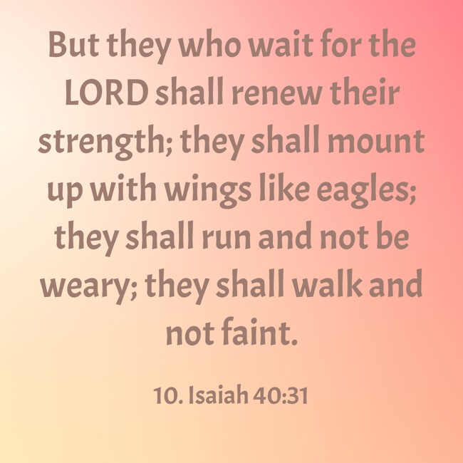 But they who wait for the LORD shall renew their strength; they shall mount up with wings like eagles; they shall run and not be weary; they shall walk and not faint. - 10. Isaiah 40:31