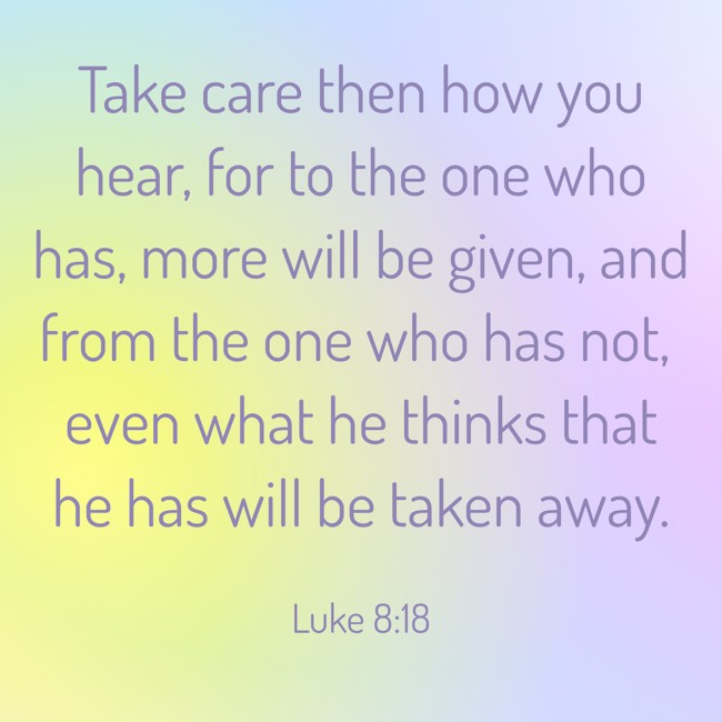  Take care then how you hear, for to the one who has, more will be given, and from the one who has not, even what he thinks that he has will be taken away.   - Luke 8:18 