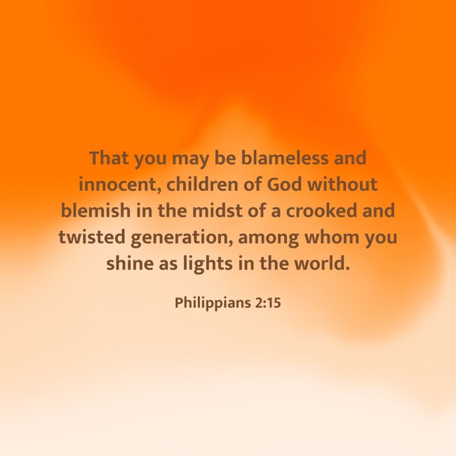  That you may be blameless and innocent, children of God without blemish in the midst of a crooked and twisted generation, among whom you shine as lights in the world.   - Philippians 2:15 