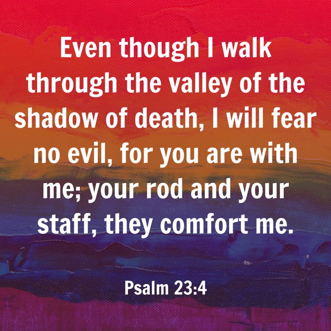 Even though I walk through the valley of the shadow of death, I will fear no evil, for you are with me; your rod and your staff, they comfort me. - Psalm 23:4