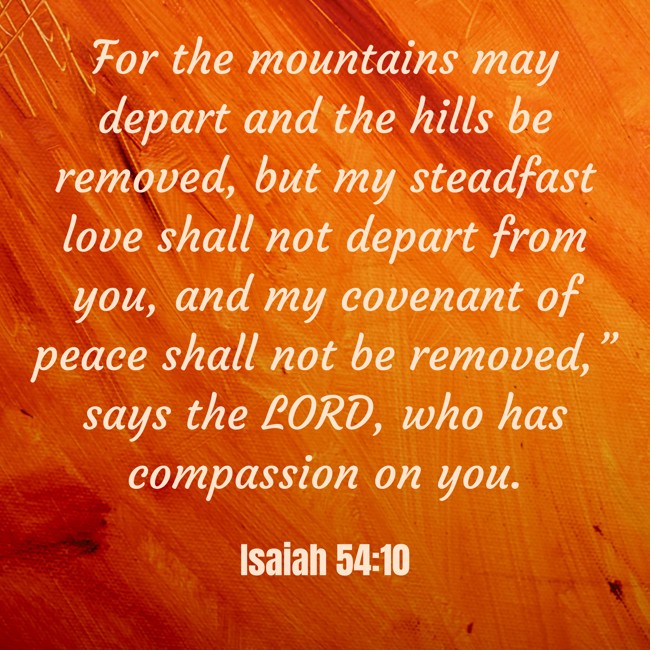 For the mountains may depart and the hills be removed, but my steadfast love shall not depart from you, and my covenant of peace shall not be removed,” says the LORD, who has compassion on you. - Isaiah 54:10