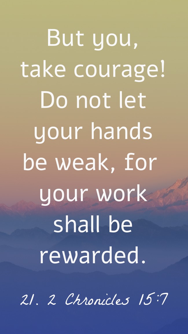 But you, take courage! Do not let your hands be weak, for your work shall be rewarded. - 21. 2 Chronicles 15:7