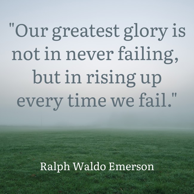 Our greatest glory is not in never failing, but in rising up every time we fail. - Ralph Waldo Emerson