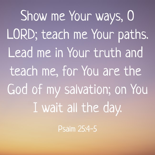  Show me Your ways, O LORD; teach me Your paths. Lead me in Your truth and teach me, for You are the God of my salvation; on You I wait all the day.   - Psalm 25:4-5 