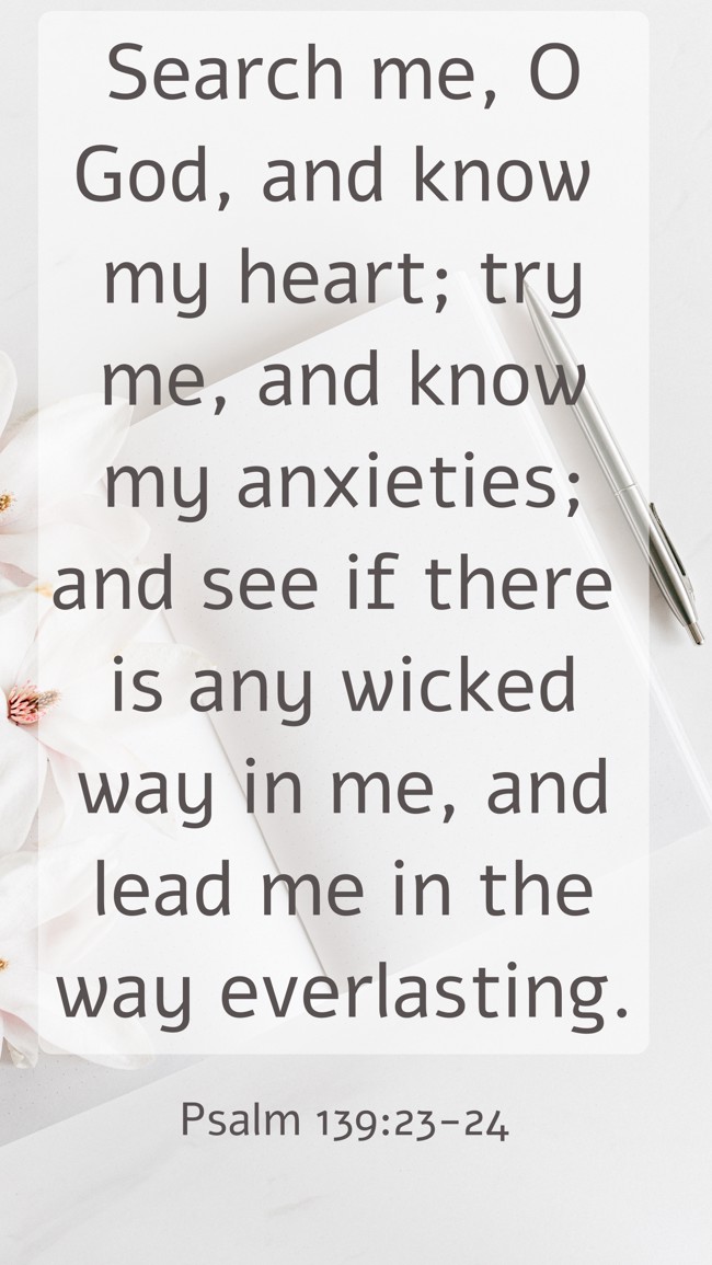 Search me, O God, and know my heart; try me, and know my anxieties; and see if there is any wicked way in me, and lead me in the way everlasting. - Psalm 139:23-24