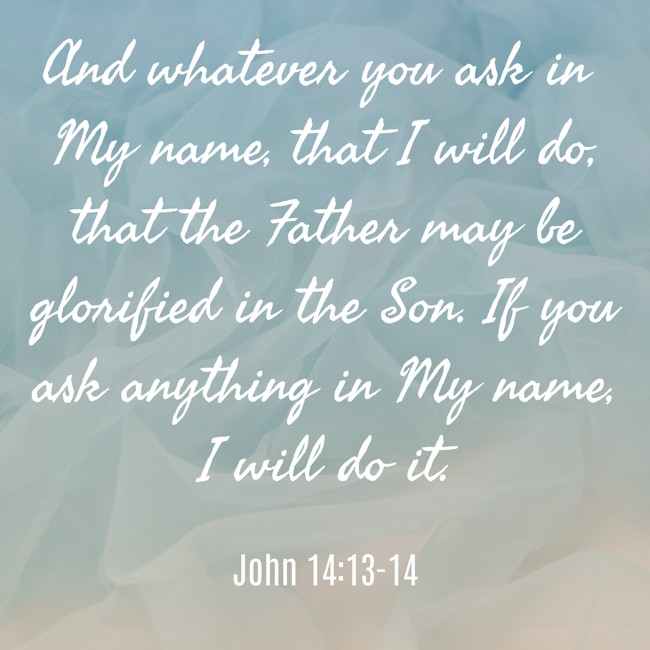  And whatever you ask in My name, that I will do, that the Father may be glorified in the Son. If you ask anything in My name, I will do it.   - John 14:13-14 