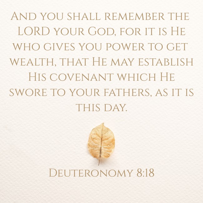 And you shall remember the LORD your God, for it is He who gives you power to get wealth, that He may establish His covenant which He swore to your fathers, as it is this day. - Deuteronomy 8:18