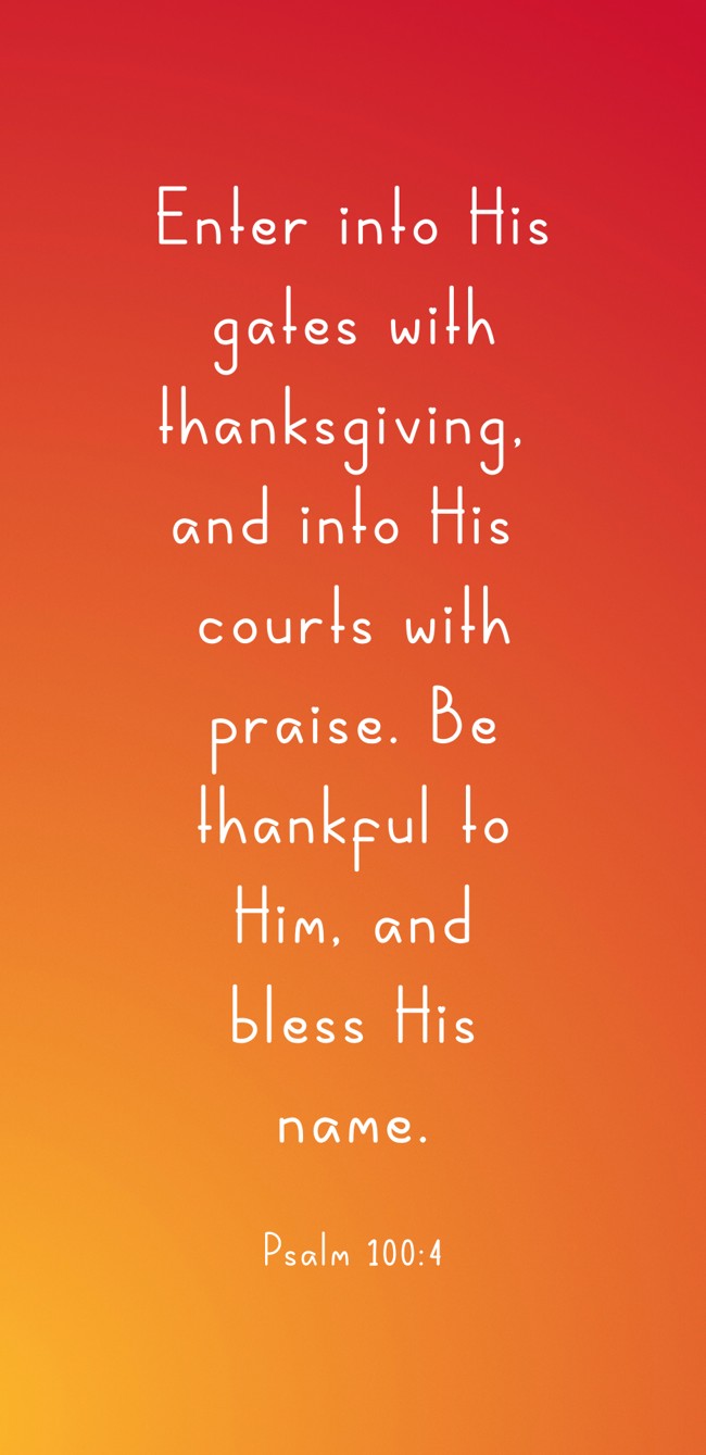  Enter into His gates with thanksgiving, and into His courts with praise. Be thankful to Him, and bless His name.   - Psalm 100:4 