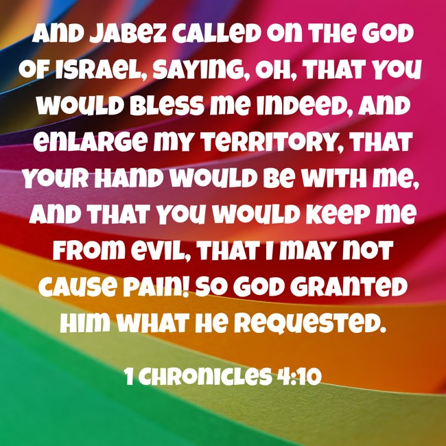 And Jabez called on the God of Israel, saying, Oh, that You would bless me indeed, and enlarge my territory, that Your hand would be with me, and that You would keep me from evil, that I may not cause pain! So God granted him what he requested. - 1 Chronicles 4:10