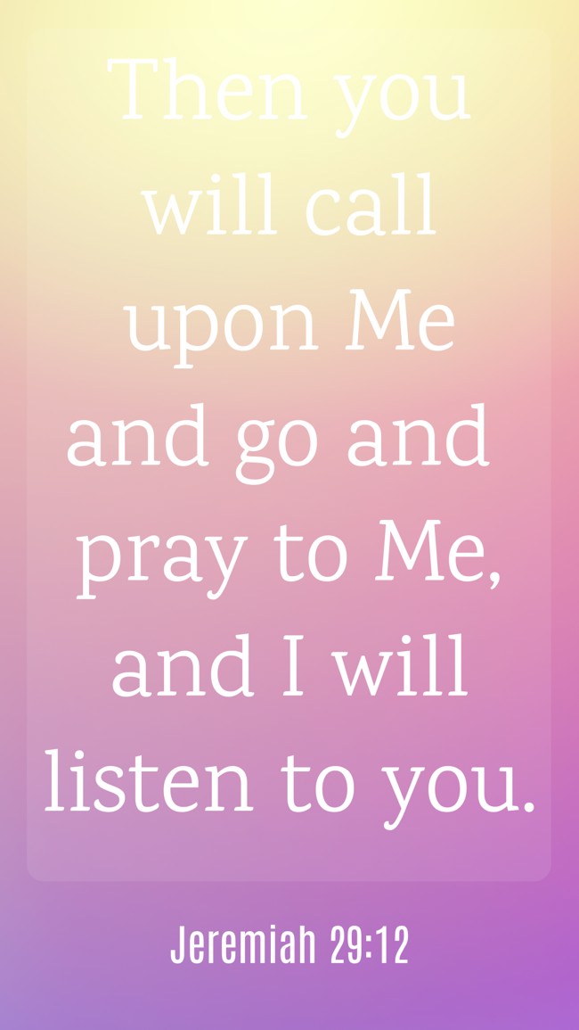  Then you will call upon Me and go and pray to Me, and I will listen to you.   - Jeremiah 29:12 