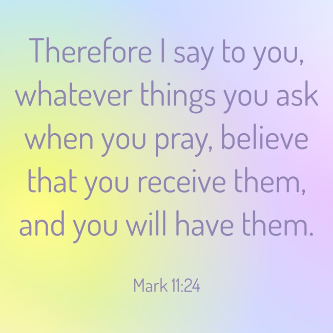Therefore I say to you, whatever things you ask when you pray, believe that you receive them, and you will have them. - Mark 11:24
