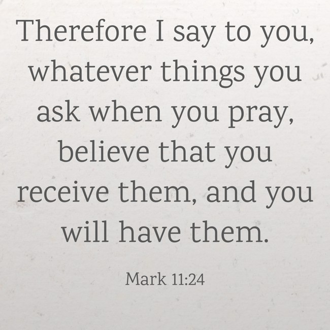  Therefore I say to you, whatever things you ask when you pray, believe that you receive them, and you will have them.   - Mark 11:24 